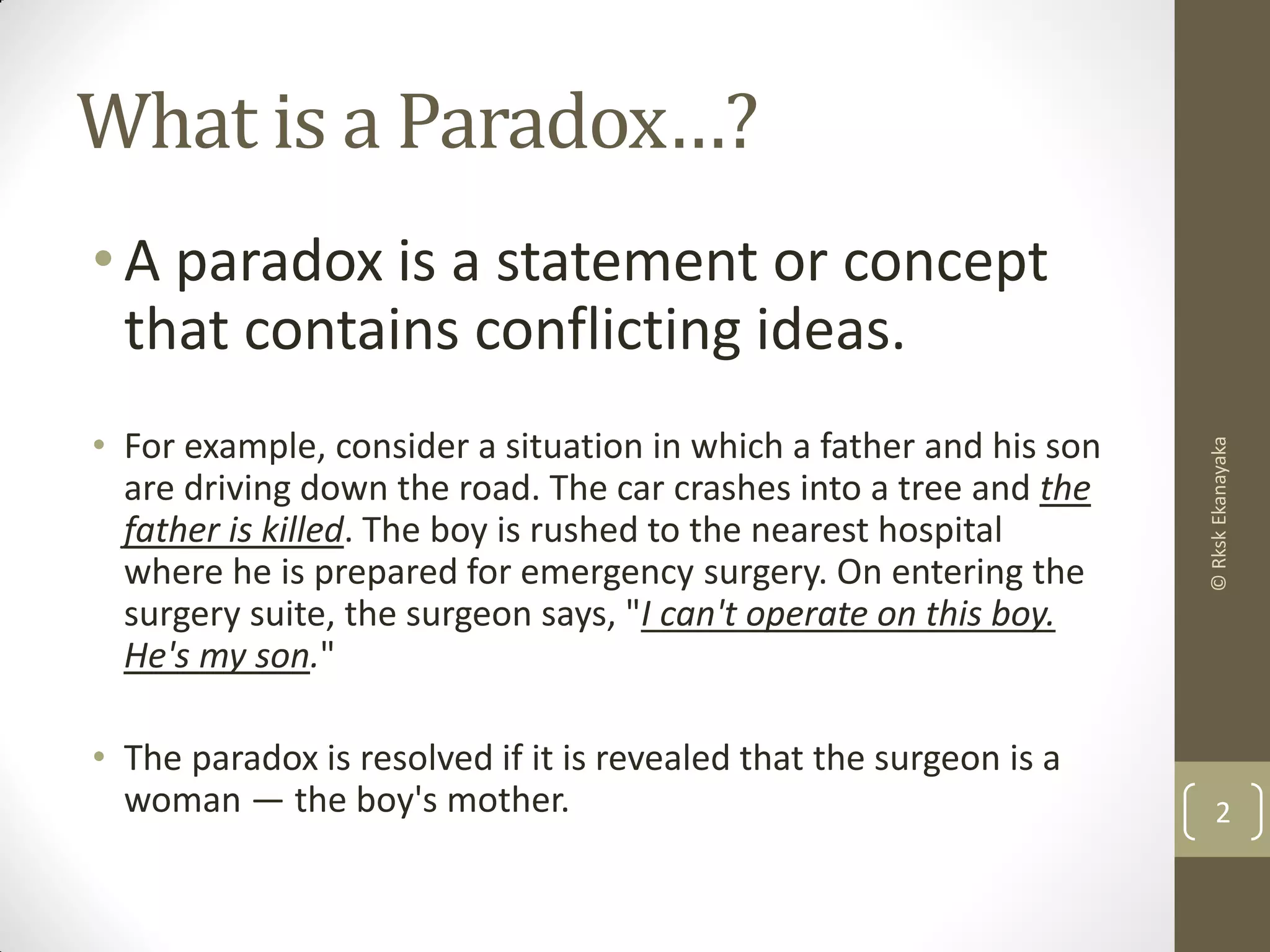 What is a Paradox…?
•A paradox is a statement or concept
that contains conflicting ideas.
• For example, consider a situation in which a father and his son
are driving down the road. The car crashes into a tree and the
father is killed. The boy is rushed to the nearest hospital
where he is prepared for emergency surgery. On entering the
surgery suite, the surgeon says, "I can't operate on this boy.
He's my son."
• The paradox is resolved if it is revealed that the surgeon is a
woman — the boy's mother. 2
©RkskEkanayaka
 