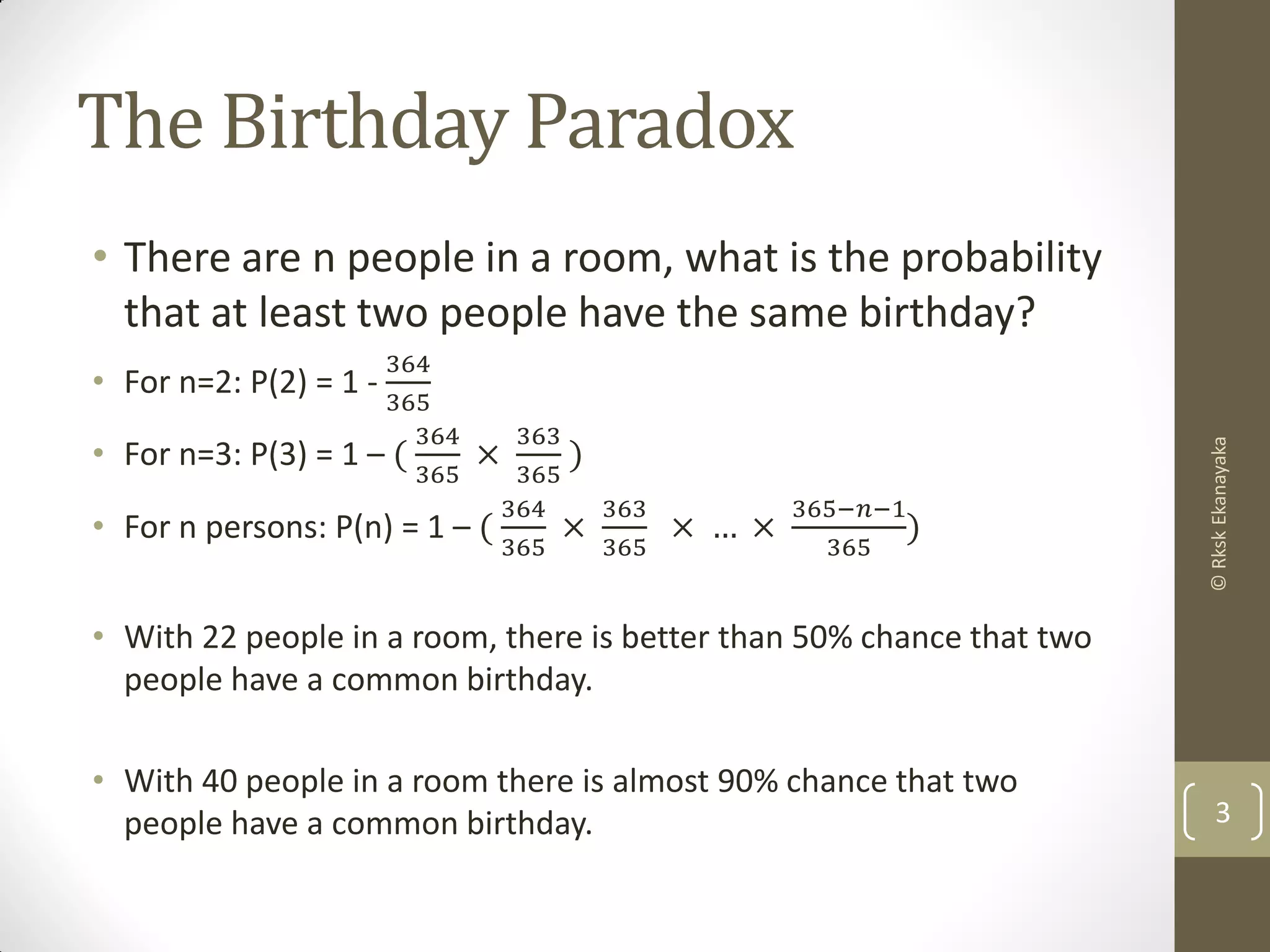 The Birthday Paradox
• There are n people in a room, what is the probability
that at least two people have the same birthday?
• For n=2: P(2) = 1 -
364
365
• For n=3: P(3) = 1 – (
364
365
×
363
365
)
• For n persons: P(n) = 1 – (
364
365
×
363
365
× … ×
365−𝑛−1
365
)
• With 22 people in a room, there is better than 50% chance that two
people have a common birthday.
• With 40 people in a room there is almost 90% chance that two
people have a common birthday. 3
©RkskEkanayaka
 