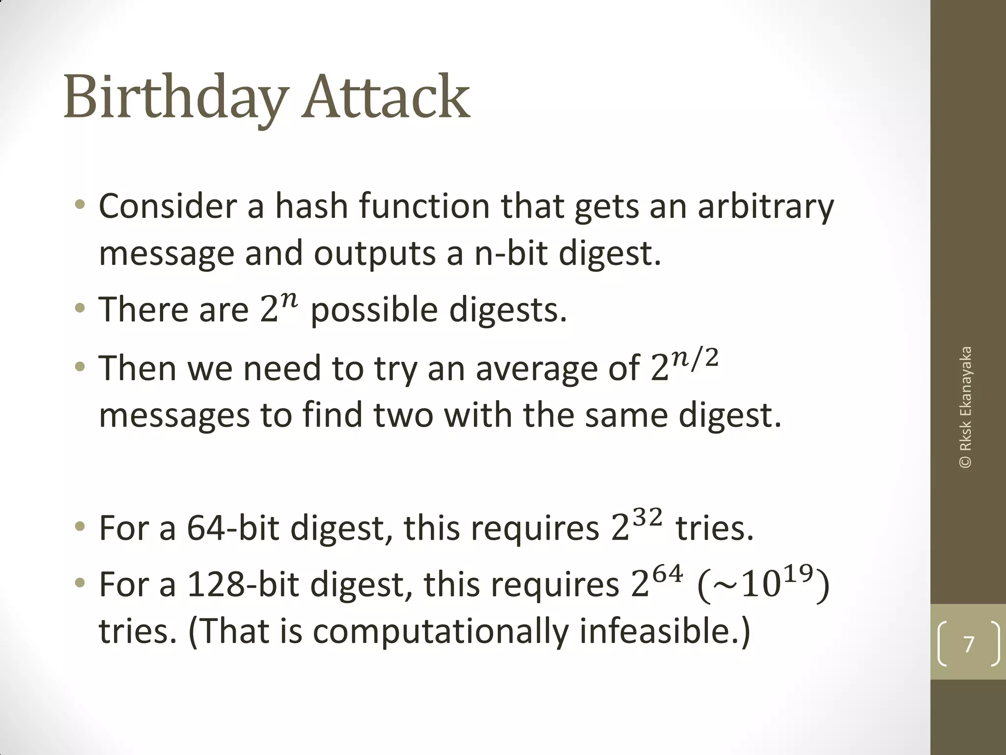 Birthday Attack
• Consider a hash function that gets an arbitrary
message and outputs a n-bit digest.
• There are 2 𝑛 possible digests.
• Then we need to try an average of 2 𝑛/2
messages to find two with the same digest.
• For a 64-bit digest, this requires 232
tries.
• For a 128-bit digest, this requires 264 (~1019)
tries. (That is computationally infeasible.) 7
©RkskEkanayaka
 