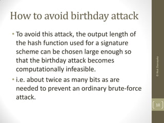 How to avoid birthday attack
• To avoid this attack, the output length of
the hash function used for a signature
scheme can be chosen large enough so
that the birthday attack becomes
computationally infeasible.
• i.e. about twice as many bits as are
needed to prevent an ordinary brute-force
attack.
10
©RkskEkanayaka
 