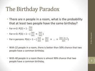 The Birthday Paradox
• There are n people in a room, what is the probability
that at least two people have the same birthday?
• For n=2: P(2) = 1 -
364
365
• For n=3: P(3) = 1 – (
364
365
×
363
365
)
• For n persons: P(n) = 1 – (
364
365
×
363
365
× … ×
365−𝑛−1
365
)
• With 22 people in a room, there is better than 50% chance that two
people have a common birthday.
• With 40 people in a room there is almost 90% chance that two
people have a common birthday. 3
©RkskEkanayaka
 