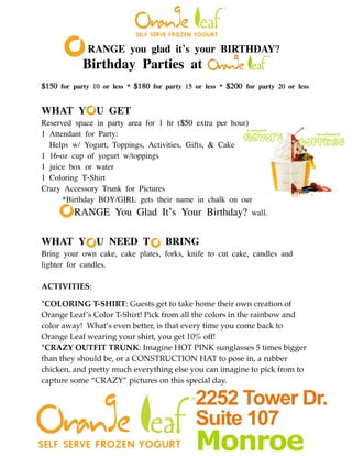 RANGE you glad it’s your BIRTHDAY?
            Birthday Parties at
$150 for party 10 or less * $180 for party 15 or less * $200 for party 20 or less


WHAT Y          U GET
Reserved space in party area for 1 hr ($50 extra per hour)
1 Attendant for Party:
  Helps w/ Yogurt, Toppings, Activities, Gifts, & Cake
1 16-oz cup of yogurt w/toppings
1 juice box or water
1 Coloring T-Shirt
Crazy Accessory Trunk for Pictures
!     *Birthday BOY/GIRL gets their name in chalk on our
!        RANGE You Glad It’s Your Birthday?                    wall.
!

WHAT Y          U NEED T             BRING!
Bring your own cake, cake plates, forks, knife to cut cake, candles and
lighter for candles.

ACTIVITIES:

*COLORING T-SHIRT: Guests get to take home their own creation of
Orange Leaf’s Color T-Shirt! Pick from all the colors in the rainbow and
color away! What’s even better, is that every time you come back to
Orange Leaf wearing your shirt, you get 10% off!
*CRAZY OUTFIT TRUNK: Imagine HOT PINK sunglasses 5 times bigger
than they should be, or a CONSTRUCTION HAT to pose in, a rubber
chicken, and pretty much everything else you can imagine to pick from to
capture some “CRAZY” pictures on this special day.

                                              2252 Tower Dr.
                                              Suite 107
                                              Monroe
 