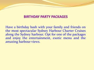 BIRTHDAY PARTY PACKAGES  Have a birthday bash with your family and friends on the most spectacular Sydney Harbour Charter Cruises along the Sydney harbour. Opt for one of the packages and enjoy the entertainment, exotic menu and the amazing harbour views.  