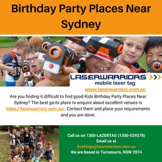 www.laserwarriors.com.au
Are you finding it difficult to find good Kids Birthday Party Places Near
Sydney? The best go-to place to enquire about excellent venues is
https://laserwarriors.com.au/. Contact them and place your requirements
and you are done.
Call us on 1300-LAZERTAG (1300-529378)
Email us at
bookings@laserwarriors.com.au
We are based in Turramurra, NSW 2074
Birthday Party Places Near
Sydney
 