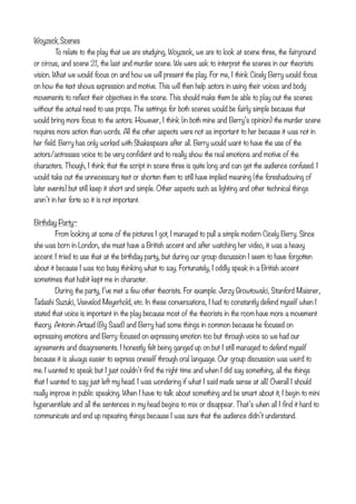 Woyzeck Scenes

       To relate to the play that we are studying, Woyzeck, we are to look at scene three, the fairground
or circus, and scene 21, the last and murder scene. We were ask to interpret the scenes in our theorists
vision. What we would focus on and how we will present the play. For me, I think Cicely Berry would focus
on how the text shows expression and motive. This will then help actors in using their voices and body
movements to reflect their objectives in the scene. This should make them be able to play out the scenes
without the actual need to use props. The settings for both scenes would be fairly simple because that
would bring more focus to the actors. However, I think (in both mine and Berry’s opinion) the murder scene
requires more action than words. All the other aspects were not as important to her because it was not in
her field. Berry has only worked with Shakespeare after all. Berry would want to have the use of the
actors/actresses voice to be very confident and to really show the real emotions and motive of the
characters. Though, I think that the script in scene three is quite long and can get the audience confused. I
would take out the unnecessary text or shorten them to still have implied meaning (the foreshadowing of
later events) but still keep it short and simple. Other aspects such as lighting and other technical things
aren’t in her forte so it is not important.


Birthday Party~
        From looking at some of the pictures I got, I managed to pull a simple modern Cicely Berry. Since
she was born in London, she must have a British accent and after watching her video, it was a heavy
accent. I tried to use that at the birthday party, but during our group discussion I seem to have forgotten
about it because I was too busy thinking what to say. Fortunately, I oddly speak in a British accent
sometimes that habit kept me in character.

       During the party, I’ve met a few other theorists. For example: Jerzy Growtowski, Stanford Maisner,
Tadashi Suzuki, Vsevelod Meyerhold, etc. In these conversations, I had to constantly defend myself when I
stated that voice is important in the play because most of the theorists in the room have more a movement
theory. Antonin Artaud (By Saad) and Berry had some things in common because he focused on
expressing emotions and Berry focused on expressing emotion too but through voice so we had our
agreements and disagreements. I honestly felt being ganged up on but I still managed to defend myself
because it is always easier to express oneself through oral language. Our group discussion was weird to
me. I wanted to speak but I just couldn’t find the right time and when I did say something, all the things
that I wanted to say just left my head. I was wondering if what I said made sense at all! Overall I should
really improve in public speaking. When I have to talk about something and be smart about it, I begin to mini
hyperventilate and all the sentences in my head begins to mix or disappear. That’s when all I find it hard to
communicate and end up repeating things because I was sure that the audience didn’t understand.
 