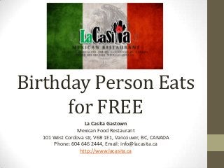 Birthday Person Eats
for FREE
La Casita Gastown
Mexican Food Restaurant
101 West Cordova str, V6B 1E1, Vancouver, BC, CANADA
Phone: 604 646 2444, Email: info@lacasita.ca
http://www.lacasita.ca
 