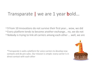 [object Object],[object Object],[object Object],Transparate  |  we are 1 year  b old…  *Transparate is web a platform for voice carriers to develop new contacts and do pre-sales. Our mission is simple: every carrier is in direct contact with each other 