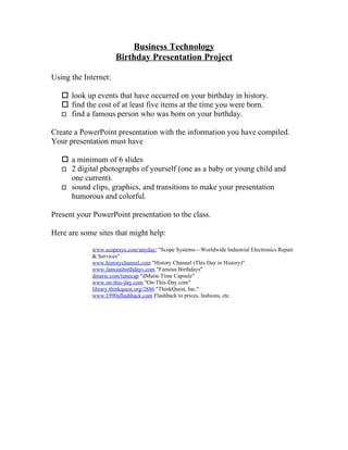 Business Technology
                      Birthday Presentation Project

Using the Internet:

    look up events that have occurred on your birthday in history.
    find the cost of at least five items at the time you were born.
    find a famous person who was born on your birthday.


Create a PowerPoint presentation with the information you have compiled.
Your presentation must have

    a minimum of 6 slides
    2 digital photographs of yourself (one as a baby or young child and
     one current).
    sound clips, graphics, and transitions to make your presentation
     humorous and colorful.

Present your PowerPoint presentation to the class.

Here are some sites that might help:

             www.scopesys.com/anyday/ "Scope Systems—Worldwide Industrial Electronics Repair
             & Services"
             www.historychannel.com "History Channel (This Day in History)"
             www.famousbirthdays.com "Famous Birthdays"
             dmarie.com/timecap "dMarie Time Capsule"
             www.on-this-day.com "On-This-Day.com"
             library.thinkquest.org/2886 "ThinkQuest, Inc."
             www.1990sflashback.com Flashback to prices, fashions, etc.
 