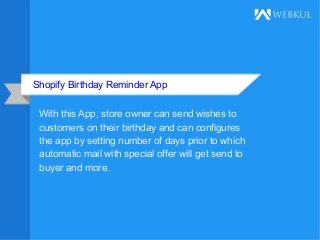 Shopify Birthday Reminder App
With this App, store owner can send wishes to
customers on their birthday and can configures
the app by setting number of days prior to which
automatic mail with special offer will get send to
buyer and more.
 