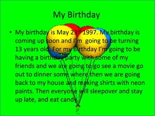 My Birthday  My birthday is May 23 rd  1997. My birthday is coming up soon and I’m  going to be turning 13 years old. For my Birthday I’m going to be having a birthday party with some of my friends and we are going to go see a movie go out to dinner some where then we are going back to my house and making shirts with neon paints. Then everyone will sleepover and stay up late, and eat candy.  
