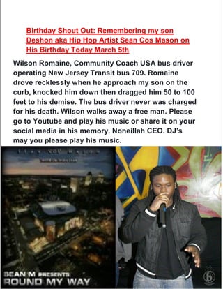 Birthday Shout Out: Remembering my son
Deshon aka Hip Hop Artist Sean Cos Mason on
His Birthday Today March 5th
Wilson Romaine, Community Coach USA bus driver
operating New Jersey Transit bus 709. Romaine
drove recklessly when he approach my son on the
curb, knocked him down then dragged him 50 to 100
feet to his demise. The bus driver never was charged
for his death. Wilson walks away a free man. Please
go to Youtube and play his music or share it on your
social media in his memory. Noneillah CEO. DJ’s
may you please play his music.
 