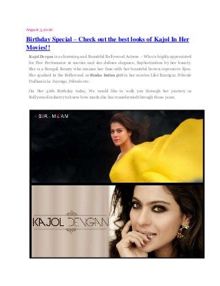 August 5, 2016
Birthday Special – Check out the best looks of Kajol In Her
Movies!!
Kajol Devgan is a charming and Beautiful Bollywood Actress – Who is highly appreciated
for Her Perfomance in movies and she defines elegance, Sophistication by her beauty.
She is a Bengali Beauty who amazes her fans with her beautiful brown expressive Eyes.
She sparked in the Bollywood as Bindas Indian girl in her movies Like Bazzigar, Dilwale
Dulhania Le Jayenge, Dilwale etc.
On Her 42th Birthday today, We would like to walk you through her journey in
Bollywood industry to know how much she has transformed through these years.
 