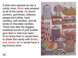 A pink door opened up into a candy room.  Brian  was amazed at all of the candy.  He  found suckers, gumdrops, lollipops, ...