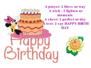 A prayer: 2 bless ur way  A wish : 2 lighten ur moments  A cheer: 2 perfect ur day  A text: 2 say HAPPY BIRTH DAY  