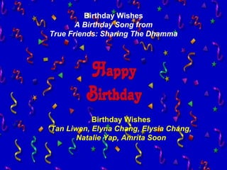 2
Birthday Wishes
A Birthday Song from
True Friends: Sharing The Dhamma
Birthday Wishes
Tan Liwen, Elyna Chang, Elysia Chang,
Natalie Yap, Amrita Soon