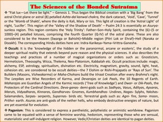 The Sciences of the Bonded Sutratma
 “Fiat lux—Let there be light.” – Genesis 1. Thus began the Biblical creation with a ‘Big Bang’ from the
astral Christ plane or astral {8} petalled Ashta-dal kanwal chakra, the dark cataract, ‘Void’, ‘Cave’, ‘Tunnel’
or the ‘Womb of Shakti’, where the deity is Kali, Mary or Isis. This light of creation is the ‘Astral Light’ of
night, ‘Lucifer’. This region of the ‘Valley of the Shadow of Death’ – Psalm 24:3 is essentially an Asurya-
sunless region. This region contains the ‘Holy Trinity’: Father–Son–Holy Spirit, containing the {6}–{5 or
1000}–{4} petalled lotuses, comprising the fourth Quarter (Q-IV) of the astral plane. These are also
considered to be the Heaven (Swarga or Bahisht)–Middle region (Pitri Lok or Ehraf)–Hell (Naraka or
Dozakh). The corresponding Hindu deities here are: Indra-Karikeya–Yama–Vrittra-Ganesha.
 Occult: It is the ‘knowledge of the hidden or the paranormal, arcane or esoteric’, the study of a
deeper spiritual reality that extends beyond pure reason and the physical sciences. It also describes the
teachings and practices of a number of magical organizations or orders such as: Gnosticism,
Hermeticism, Theosophy, Wicca, Thelema, Neo-Platonism, Kabbalah etc. Occult practices include: magic,
alchemy, ESP, astrology, spiritualism, divination etc. Electricity, magnetism, gravity, sound, light, heat,
cohesion etc. are considered to be occult deities—the 7 Elohim or Rishi-Prajapatis or ‘Rays of Sun’. The
Builders (Masons, Vishwakarma) or Maha-Chohans build the Viraat Creation after every Brahma’s night.
The Leepikas are Wise Recorders of Karma, and Devarajas or Lok Paals, the 10 Regents of Earth.
Maharajas are Guardian Angels of the Karmic records (‘Tree of Knowledge’) and Dwar- or Dik-Paals, the
Protectors of the Cardinal Directions. Deva-ganas- demi-gods such as Sadhyas, Vasus, Adityas, Apsaras,
Maruts, Vidyadharas, Kinnaras, Gandharvas- Gnomes, Kumbhandhas- Undines, Nagas- Sylphs, Yakshas-
Salamanders, Sarpas- serpents, Suparnas- birds etc. Terrestrial gods such as: Agni- fire, Soma- moon,
Prithvi- earth. Asuras are anti-gods of the nether hells, who embody destructive energies of nature, but
are yet essential for evolution.
 Paganism: This is considered to express a pantheistic, polytheistic or animistic worldview. Paganism
came to be equated with a sense of feminine worship, hedonism, representing those who are sensual,
materialistic and self-indulgent religion. However, Vedic/Christian deities are identical to pagan deities.
 