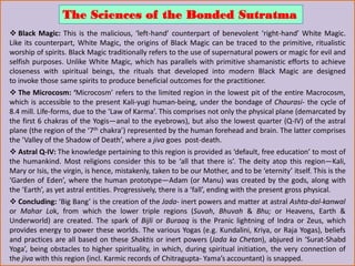 The Sciences of the Bonded Sutratma
 Black Magic: This is the malicious, ‘left-hand’ counterpart of benevolent ‘right-hand’ White Magic.
Like its counterpart, White Magic, the origins of Black Magic can be traced to the primitive, ritualistic
worship of spirits. Black Magic traditionally refers to the use of supernatural powers or magic for evil and
selfish purposes. Unlike White Magic, which has parallels with primitive shamanistic efforts to achieve
closeness with spiritual beings, the rituals that developed into modern Black Magic are designed
to invoke those same spirits to produce beneficial outcomes for the practitioner.
 The Microcosm: ‘Microcosm’ refers to the limited region in the lowest pit of the entire Macrocosm,
which is accessible to the present Kali-yugi human-being, under the bondage of Chaurasi- the cycle of
8.4 mill. Life-forms, due to the ‘Law of Karma’. This comprises not only the physical plane (demarcated by
the first 6 chakras of the Yogis—anal to the eyebrows), but also the lowest quarter (Q-IV) of the astral
plane (the region of the ‘7th chakra’) represented by the human forehead and brain. The latter comprises
the ‘Valley of the Shadow of Death’, where a jiva goes post-death.
 Astral Q-IV: The knowledge pertaining to this region is provided as ‘default, free education’ to most of
the humankind. Most religions consider this to be ‘all that there is’. The deity atop this region—Kali,
Mary or Isis, the virgin, is hence, mistakenly, taken to be our Mother, and to be ‘eternity’ itself. This is the
‘Garden of Eden’, where the human prototype—Adam (or Manu) was created by the gods, along with
the ‘Earth’, as yet astral entities. Progressively, there is a ‘fall’, ending with the present gross physical.
 Concluding: ‘Big Bang’ is the creation of the Jada- inert powers and matter at astral Ashta-dal-kanwal
or Mahar Lok, from which the lower triple regions (Suvah, Bhuvah & Bhu; or Heavens, Earth &
Underworld) are created. The spark of Bijli or Buraaq is the Pranic lightning of Indra or Zeus, which
provides energy to power these worlds. The various Yogas (e.g. Kundalini, Kriya, or Raja Yogas), beliefs
and practices are all based on these Shaktis or inert powers (Jada ka Chetan), abjured in ‘Surat-Shabd
Yoga’, being obstacles to higher spirituality, in which, during spiritual initiation, the very connection of
the jiva with this region (incl. Karmic records of Chitragupta- Yama’s accountant) is snapped.
 