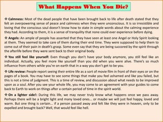  Calmness: Most of the dead people that have been brought back to life after death stated that they
felt an overpowering sense of peace and calmness when they were unconscious. It is so irresistible and
loving that the conscious soul doesn’t know how to state in simple words about the calming experience
they had. According to them, it is a sense of tranquility that none could ever experience before dying.
 Angels: An ample of people has asserted that they have seen at least one Angel or Holy Spirit looking
at them. They seemed to take care of them during their end time. They were supposed to help them to
come out of their pain in death’s grasp. Some even say that they are being succored by the spirit through
the afterlife before they were sent back to their original body.
 You still feel like yourself: Even though you don’t have your body anymore, you still feel like an
individual. Actually, you feel more like yourself than you did when you were alive. There’s so much
influence from others while you’re on earth that in a way you don’t get to be you.
 Life review: People report seeing their entire life as a sort of movie film in front of their eyes or on the
pages of a book. You may have to see some things that make you feel ashamed and like you failed, but
this is not a time of judgment. This is a time of review, and discussion about what needs to be improved
upon as a soul. After you see your whole life, you may come to an agreement with your guides to come
back to Earth to work on things after a certain period of time in the spirit world.
 On a lighter side!: During this life, we may never truly know what happens once we pass away.
Perhaps there will be a bright light and many loved ones... or maybe we will just feel happy, loved and
warm. But one thing is certain... if a person passed away and felt like they were in heaven, only to be
expelled and brought back? Well, that would feel like hell.
What Happens When You Die?
 
