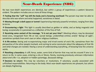 No two near-death experiences are identical, but within a group of experiences a pattern becomes
evident. The pattern includes one or more of these things:
 Feeling that the "self" has left the body and is hovering overhead: The person may later be able to
describe who was where and what happened, sometimes in detail.
 Moving through a dark space or tunnel: Experiencing intensely powerful emotions, ranging from bliss
to terror.
 Encountering a light: This light is usually described as golden or white, and as being magnetic and
loving; occasionally it is perceived as a reflection of the fires of hell.
 Receiving some variant of the message, "It is not yet your time”: Meeting others; may be deceased
loved ones, recognized from life or not; sacred beings; unidentified entities and/or ‘Beings of Light’;
sometimes symbols from one’s own or other religious traditions.
 A life-review: Seeing and re-experiencing major and trivial events of one’s life, sometimes from the
perspective of the other people involved, and coming to some conclusion about the adequacy of that life
and what changes are needed. Having a sense of understanding everything, of knowing how the universe
works.
 Reaching a boundary: A cliff, fence, water, some kind of barrier that may not be crossed if one is to
return to life. In some cases, entering a city or library. Rarely, receiving previously unknown information
about one’s life—i.e. adoption or hidden parentage, deceased siblings.
 Decision to return: This may be voluntary or involuntary. If voluntary, usually associated with
unfinished responsibilities. Returning to the body. Most near-death experiences are pleasant, but others
are deeply frightening.
Near-Death Experience (NDE)
 
