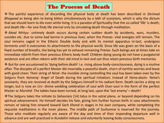  The painful experience of discarding the physical body at death has been described in Shrimad
Bhagwad as being akin to being bitten simultaneously by a lakh of scorpions, which is why the dictum
that we should learn to die even while living. It is a paradox of Spirituality that the so-called ‘life’ is death;
and death life—for one finds life eternal only by simulating death through meditation.
 Akaal Mrityu- untimely death occurs during certain sudden death by accidents, wars, murders,
suicides etc. due to some bad karma in previous lives, when the Pranas- vital energies still remain. The
soul remains caged in the Etheric Double body and with its mental apparatus in-tact, undergoes
torments until it overcomes its attachments to the physical world. Since life was given on the basis of a
fixed number of breaths, the being has yet to exhaust remaining Pranas. Such beings are at times take an
immediate rebirth from their previous Etheric body itself. Children dying young do not have a purgatorial
existence and are often reborn with their old mind in-tact and can thus retain previous birth memories.
 But for one accustomed to 'dying before death' i.e. rising above body-consciousness, dying is a routine
affair. The disciples of a perfect Master die invariably a peaceful death, shorn of earthly worries and leave
with good cheer. Their string of Nirat- the invisible string controlling the soul has been taken over by the
Satguru from Yamaraj- Angel of Death during the spiritual initiation; instead of Yama-doots- Yama’s
assistants, they are received at death by the Satguru himself in his radiant form. Death carries a sting no
longer, but is now an Urs- divine wedding celebration of soul with Over-soul in the form of the perfect
Master or Murshid. The tables have been turned, at long last, upon the ‘last enemy’—death!
The Satguru takes the initiate to Sahasrara {14} lotus in the astral plane, or beyond depending on his
spiritual advancement. He himself decides his fate, giving him further human birth in case attachments
remain or taking him onward toward Sach Khand in stages in his own company, while completing the
requisite meditations in the inner planes. The middle path of Sushumna is reserved for the journey.
Those who meditate regularly are aware of the day and time of their impending departure well in
advance and are well practiced in Kundalini release and voluntarily leaving body-consciousness.
The Process of Death
 