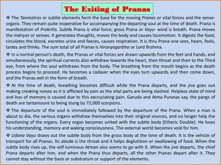  The Tanmatras or subtle elements form the base for the moving Pranas or vital forces and the sense-
organs. They remain quite inoperative for accompanying the departing soul at the time of death. Prana is
manifestation of Prakritis. Subtle Prana is vital force; gross Prana or Vayu- wind is breath. Prana moves
the Indriyas or senses. It generates thoughts, moves the body and causes locomotion. It digests the food,
circulates the blood, excretes urine and faeces, causes respiration. It is thru Prana one sees, hears, feels,
tastes and thinks. The sum total of all Pranas is Hiranyagarbha or Lord Brahma.
 In a normal person’s death, the Pranas or vital forces are drawn upwards from the feet and hands, and
simultaneously, the spiritual currents also withdraw towards the heart, then throat and then to the Third
eye, from where the soul withdraws from the body. The breathing from the mouth begins as the death
process begins to proceed. He becomes a cadaver when the eyes turn upwards and then come down,
and the Pranas exit in the form of breath.
 At the time of death, breathing becomes difficult while the Prana departs, and the jiva goes out
making creaking noises as it is afflicted by pain as the vital parts are being slashed. Helpless state of mind
and loss of memory is caused due to this excruciating pain. Garuda and Atma Puranas say, the pangs of
death are tantamount to being stung by 72,000 scorpions.
 The departure of the soul is immediately followed by the departure of the Prana. When a man is
about to die, the various organs withdraw themselves into their original sources, and no longer help the
functioning of the organs. Every organ becomes united with the subtle body (Etheric Double). He loses
his understanding, memory and waking consciousness. The external world becomes void for him.
 Udana Vayu draws out the subtle body from the gross body at the time of death. It is the vehicle of
transport for all Pranas. Its abode is the throat and it helps deglutition or swallowing of food. When the
subtle body rises up, the self-luminous Atman also seems to go with it. When the jiva departs, the chief
Prana departs after him, and when the Prana thus departs, all the other Pranas depart after it. They
cannot stay without the basis or substratum or support of the elements.
The Exiting of Pranas
 