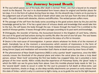  The soul which passes out of the body after death is termed ‘Preta’, one that is bound on its onward
march to the Beyond. The soul in its disembodied form hovers about its original and familiar places for
ten days. It is in the form of a ghost during these ten days. On the eleventh day, it starts on its journey to
the judgement seat of Lord Yama, the God of death which takes one full year from the time of death to
reach. The path is beset with obstacles, distress and difficulties. The wicked person suffers more.
 The passage of the self from the body varies according to the good actions done by the jiva and the
knowledge gained by him. If he has a good store of virtuous deeds and knowledge that would take him
to the Sun, the self leaves the body through the eye. It leaves through the head if he is entitled to the
world of Hiranya-garbha. It leaves through other passages according to its past work and knowledge.
 Chitragupta, the recorder of Karmas, the Accountant-General in the Kingdom of Lord Yama, informs
the soul of his good and bad actions during his earthly life after the end of one full year. The soul leaves
off its Pretatva or the garb of a traveller and is raised to the status of a Pitri or Ancestor.
 Desire is the root-cause of transmigration. A person attains whatever he thinks of at the moment of
death. Everybody has at the moment a consciousness which consists of impressions in the form of
particular modification of the mind and goes to the body related to that consciousness. Virtuous persons
doing Simran (Japa) and meditation will remember God’s Name at death-point by sheer force of habit.
 The phenomenon of Near-Death Experience (NDE) is only a partial 'death' experience, since the NDEr
scarcely crosses the threshold of the physical plane and enters the astral plane (as does a truly dead
person, whose 'Silver Cord' connecting the first two bodies has snapped fully), but is provided a mere
glimpse of the inner worlds. NDErs vividly describe experience of Pranamayi kosha, the ‘ghost’ body in
which the NDEr can see his gross body from above. Even this invisible physical body needs to ‘die’ (i.e.
the ‘second death’ needs to occur) in order for the soul to proceed to full death at Shiva-netra. Last
moment injections, shocks or drugs, as also deep worldly attachments can prevent an early release from
this state of limbo—which is why it is common to light a lamp, so as to guide the soul to the light beyond.
The Journey beyond Death
 
