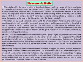  The astral world is the world of spirits of disembodied souls—souls having cast off the physical body
and yet enfolded in the subtle and mental coverings. It is called ‘Pitri Lok,’ the place of the manes of the
souls of the departed ancestors. Here the souls are imprisoned in the 7-shelled encasement of the astral
world, drawing subtle material from each of the sub-planes existing therein. Here they work out the
causes which they set going on the earth-plane, by undergoing certain purificatory processes so as to
make them worthy of the Land of the Shining Ones after the dross is burnt off.
 ‘Kama Lok’ is a lower sub-plane in the astral world. It is a ‘place of desires’ and is said to contain seven
sub-divisions in it, each peopled by persons of varying natures and temperaments. Life in Kama Lok is
said to be more active, forms more plastic and the spirit-matter more highly charged and more subtle,
and intangible and imperceptible though transparent or translucent. The thought-forms here appear and
disappear with kaleidoscopic rapidity because of the great velocity of the vibrations generated by
sensations, feelings and emotions.
 ‘Deva Lok’ is the abode of the Devas or the shining ones—people highly enlightened in their time and
greatly advanced in their researches, in the mental world. Here are located the Swargas and Vaikunths of
the Hindus, the Sukh-vati of the Buddhists the heavens of the Zoroastrians and Christians, the Arsha, of
the less materialised Muslims and the Supernal Paradises or Pleasure-grounds of the later Jews. Here lies
the Garden of Eden from where man was expelled and excluded by God for his first disobedience of His
commandments.
 Everything thought of, every aspiration worked, frustrated, struggles and defeats, sorrows and errors
during life on earth now find fruition in one of the 7 sub-planes or heavens in the ‘Land of Midnight Sun’
where self-consciousness awakening, makes one fully conscious of his non-self surroundings. The past,
the present and the future now present to him an integrated view of life, like an open book, with nothing
to hide and withhold. Here he develops for himself an all-seeing eye and becomes a perfect seer so far as
his individuality is concerned, in the true sense of the word.
Heavens & Hells
 