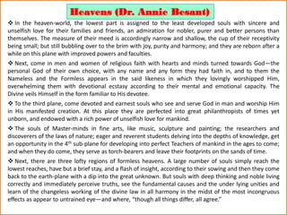  In the heaven-world, the lowest part is assigned to the least developed souls with sincere and
unselfish love for their families and friends, an admiration for nobler, purer and better persons than
themselves. The measure of their meed is accordingly narrow and shallow, the cup of their receptivity
being small; but still bubbling over to the brim with joy, purity and harmony; and they are reborn after a
while on this plane with improved powers and faculties.
 Next, come in men and women of religious faith with hearts and minds turned towards God—the
personal God of their own choice, with any name and any form they had faith in, and to them the
Nameless and the Formless appears in the said likeness in which they lovingly worshipped Him,
overwhelming them with devotional ecstasy according to their mental and emotional capacity. The
Divine veils Himself in the form familiar to His devotee.
 To the third plane, come devoted and earnest souls who see and serve God in man and worship Him
in His manifested creation. At this place they are perfected into great philanthropists of times yet
unborn, and endowed with a rich power of unselfish love for mankind.
 The souls of Master-minds in fine arts, like music, sculpture and painting; the researchers and
discoverers of the laws of nature; eager and reverent students delving into the depths of knowledge, get
an opportunity in the 4th sub-plane for developing into perfect Teachers of mankind in the ages to come;
and when they do come, they serve as torch-bearers and leave their footprints on the sands of time.
 Next, there are three lofty regions of formless heavens. A large number of souls simply reach the
lowest reaches, have but a brief stay, and a flash of insight, according to their sowing and then they come
back to the earth-plane with a dip into the great unknown. But souls with deep thinking and noble living
correctly and immediately perceive truths, see the fundamental causes and the under lying unities and
learn of the changeless working of the divine law in all harmony in the midst of the most incongruous
effects as appear to untrained eye—and where, “though all things differ, all agree.”
Heavens (Dr. Annie Besant)
 