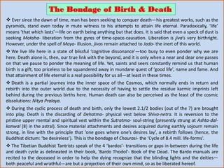  Ever since the dawn of time, man has been seeking to conquer death—his greatest works, such as the
pyramids, stand even today in mute witness to his attempts to attain life eternal. Paradoxically, ‘life’
means ‘that which lasts’—life on earth being anything but that does. It is said that even a speck of dust is
seeking Moksha- liberation from the gyres of time-space-causation. Liberation is jiva’s very birthright.
However, under the spell of Maya- illusion, jivas remain attached to Jada- the inert of this world.
 We live life here in a state of blissful ‘cognitive dissonance’—too busy to even ponder why we are
here. Death alone is, then, our true link with the beyond, and it is only when a near and dear one passes
on that we pause to ponder the meaning of life. Yet, saints and seers constantly remind us that human
birth is a gift, too priceless to be squandered away in mundane quest of ‘good life’, name and fame. And
that attainment of life eternal is a real possibility for us all—at least in these times.
 Death is a partial journey into the inner space of the Cosmos, which normally ends in return and
rebirth into the outer world due to the necessity of having to settle the residue karmic imprints left
behind during the previous births here. Human death can also be perceived as the least of the cosmic
dissolutions: Nitya Pralaya.
 During the cyclic process of death and birth, only the lowest 2.1/2 bodies (out of the 7) are brought
into play. Death is the discarding of Dehatma- physical vest below Shiva-netra. It is reversion to the
pristine upper mental and spiritual vest within the Sutratma- soul-string (presently strung at Ashta-dal-
kanwal {8} in the astral). Since material attachments and desires acquired during earthly sojourn remain
strong, in line with the principle that ‘one goes where one’s desires lay’, a rebirth follows (hence, the
Buddhist dictum: ‘be desireless’). This is the bondage of Chaurasi- the ‘Cycle of 8.4 mill. life-forms’.
 The Tibetian Buddhist Tantrists speak of the 4 ‘bardos’- transitions or gaps in-between during the life
and death cycle as delineated in their book, 'Bardo Thodol'- Book of the Dead. The Bardo manuals are
recited to the deceased in order to help the dying recognize that the blinding lights and the deities—
both peaceful and wrathful—are but a projection of their own mind, so as be liberated hereof.
The Bondage of Birth & Death
 