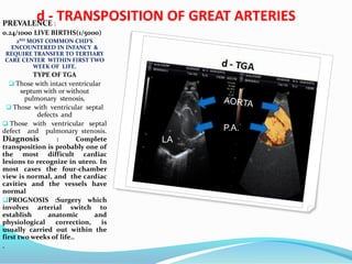 d - TRANSPOSITION OF GREAT ARTERIESPREVALENCE :
0.24/1000 LIVE BIRTHS(1/5000)
2ND MOST COMMON CHD’S
ENCOUNTERED IN INFANCY &
REQUIRE TRANSFER TO TERTIARY
CARE CENTER WITHIN FIRST TWO
WEEK OF LIFE.
TYPE OF TGA
 Those with intact ventricular
septum with or without
pulmonary stenosis,
 Those with ventricular septal
defects and
 Those with ventricular septal
defect and pulmonary stenosis.
Diagnosis : Complete
transposition is probably one of
the most difficult cardiac
lesions to recognize in utero. In
most cases the four-chamber
view is normal, and the cardiac
cavities and the vessels have
normal
PROGNOSIS :Surgery which
involves arterial switch to
establish anatomic and
physiological correction, is
usually carried out within the
first two weeks of life..
.
P.A.
LA
 