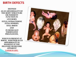 BIRTH DEFECTS
DEFINED
AS AN ABNORMALITY OF
THE BODY’ STRUCTURE
OR INHERENT
FUNCTION IN
LIVE BORN
FETUS, INTRAUTERINE
FETAL DEMISES,
STILL BIRTH
AND
IN MEDICALLY
TERMINATED
PREGNANCIES.
WHICH IS PRESENT AT
BIRTH , WHETHER SUCH
ABNORMALITY IS
MANIFEST AT THE
DELIVERY OR BECOME
APPARENT
LATER IN LIFE.
 