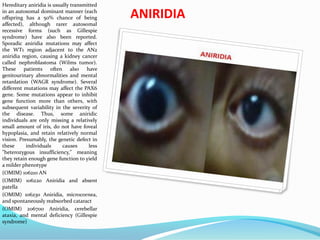 ANIRIDIA
Hereditary aniridia is usually transmitted
in an autosomal dominant manner (each
offspring has a 50% chance of being
affected), although rarer autosomal
recessive forms (such as Gillespie
syndrome) have also been reported.
Sporadic aniridia mutations may affect
the WT1 region adjacent to the AN2
aniridia region, causing a kidney cancer
called nephroblastoma (Wilms tumor).
These patients often also have
genitourinary abnormalities and mental
retardation (WAGR syndrome). Several
different mutations may affect the PAX6
gene. Some mutations appear to inhibit
gene function more than others, with
subsequent variability in the severity of
the disease. Thus, some aniridic
individuals are only missing a relatively
small amount of iris, do not have foveal
hypoplasia, and retain relatively normal
vision. Presumably, the genetic defect in
these individuals causes less
"heterozygous insufficiency," meaning
they retain enough gene function to yield
a milder phenotype
(OMIM) 106210 AN
(OMIM) 106220 Aniridia and absent
patella
(OMIM) 106230 Aniridia, microcornea,
and spontaneously reabsorbed cataract
(OMIM) 206700 Aniridia, cerebellar
ataxia, and mental deficiency (Gillespie
syndrome)
 