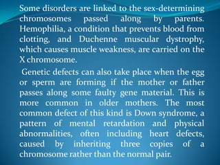 Some disorders are linked to the sex-determining
chromosomes passed along by parents.
Hemophilia, a condition that prevents blood from
clotting, and Duchenne muscular dystrophy,
which causes muscle weakness, are carried on the
X chromosome.
Genetic defects can also take place when the egg
or sperm are forming if the mother or father
passes along some faulty gene material. This is
more common in older mothers. The most
common defect of this kind is Down syndrome, a
pattern of mental retardation and physical
abnormalities, often including heart defects,
caused by inheriting three copies of a
chromosome rather than the normal pair.
 