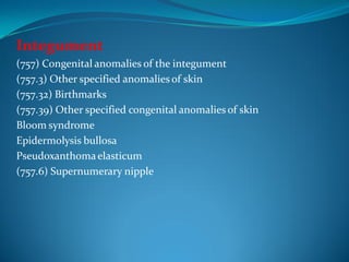 Integument
(757) Congenital anomalies of the integument
(757.3) Other specified anomalies of skin
(757.32) Birthmarks
(757.39) Other specified congenital anomalies of skin
Bloom syndrome
Epidermolysis bullosa
Pseudoxanthoma elasticum
(757.6) Supernumerary nipple
 
