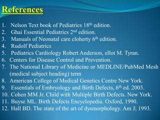 References
1. Nelson Text book of Pediatrics 18th edition.
2. Ghai Essential Pediatrics 2nd edition.
3. Manuals of Neonatal care cloherty 6th edition.
4. Rudolf Pediatrics
5. Pediatrics Cardiology Robert Anderson, ellot M. Tyran.
6. Centers for Disease Control and Prevention.
7. The National Library of Medicine or MEDLINE/PubMed Mesh
(medical subject heading) term
8. American College of Medical Genetics Centre New York.
9. Essentials of Embryology and Birth Defects, 6th ed. 2003.
10. Cohen MM Jr. Child with Multiple Birth Defects. New York.
11. Buyse ML. Birth Defects Encyclopedia. Oxford, 1990.
12. Hall BD. The state of the art of dysmorphology. Am J; 1993.
 
