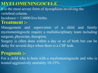 MYELOMENINGOCELE
It is the most severe form of dysraphism involving the
vertebral column.
Incidence = 1/4000 live births.
Treatment :-
Management and supervision of a child and family
myelomeningocele require a multidisciplinary team including
surgeon, physician, therapisis.
Surgery is often done within a day or so of birth but can be
delay for several days when there is a CSF leak.
Prognosis :-
For a child who is born with a myelomeningocele and who is
treated aggressively mortality 10-15%.
 