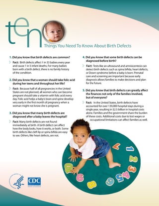 ThingsYou Need To Know About Birth Defects
4. Did you know that some birth defects can be
diagnosed before birth?
 Fact: Tests like an ultrasound and amniocentesis can
detect birth defects such as spina bifida, heart defects,
or Down syndrome before a baby is born. Prenatal
care and screening are important because early
diagnosis allows families to make decisions and plan
for the future.
5. Did you know that birth defects can greatly affect
the finances not only of the families involved,
but of everyone?
	Fact: In the United States, birth defects have
accounted for over 139,000 hospital stays during a
single year, resulting in $2.5 billion in hospital costs
alone. Families and the government share the burden
of these costs. Additional costs due to lost wages or
occupational limitations can affect families as well.
1. Did you know that birth defects are common?
	Fact: Birth defects affect 1 in 33 babies every year
and cause 1 in 5 infant deaths. For many babies
born with a birth defect, there is no family history
of the condition.
2. Did you know that a woman should take folic acid
during her teens and throughout her life?
	Fact: Because half of all pregnancies in the United
States are not planned, all women who can become
pregnant should take a vitamin with folic acid every
day. Folic acid helps a baby’s brain and spine develop
very early in the first month of pregnancy when a
woman might not know she is pregnant.
3. Did you know that many birth defects are
diagnosed after a baby leaves the hospital?
	Fact: Many birth defects are not found
immediately at birth. A birth defect can affect
how the body looks, how it works, or both. Some
birth defects like cleft lip or spina bifida are easy
to see. Others, like heart defects, are not.
 