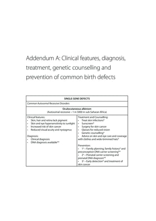 Addendum A: Clinical features, diagnosis,
treatment, genetic counselling and
prevention of common birth defects


                                 SINGLE GENE DEFECTS
Common Autosomal Recessive Disorders

                               Oculocutaneous albinism
                  (Autosomal recessive – 1 in 5000 in sub-Saharan Africa)
Clinical features:                            Treatment and Counselling:
• Skin, hair and retina lack pigment          • Treat skin infections*
• Skin and eye hypersensitivity to sunlight   • Sunscreen*
• Increased risk of skin cancer               • Surgery for skin cancer
• Reduced visual acuity and nystagmus         • Glasses for reduced vision
                                              • Genetic counselling*
Diagnosis:                                    • Advice on skin and eye care and coverage
• Clinical diagnosis                          with clothes and wide-brimmed hats*
• DNA diagnosis available**
                                              Prevention:
                                              • 1o – Family planning, family history* and
                                              preconception DNA carrier screening**
                                              • 2o – Prenatal carrier screening and
                                              prenatal DNA diagnosis**
                                              • 3o – Early detection* and treatment of
                                              skin cancer
 