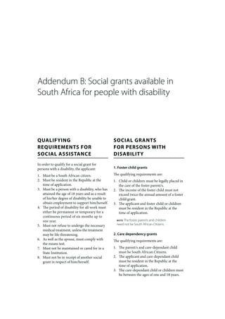 Addendum B: Social grants available in
South Africa for people with disability




QUALIFYING                                        SOCIAL GRANTS
REQUIREMENTS FOR                                  FOR PERSONS WITH
SOCIAL ASSISTANCE                                 DISABILITY
In order to qualify for a social grant for
persons with a disability, the applicant:         1. Foster child grants

1. Must be a South African citizen.               The qualifying requirements are:
2. Must be resident in the Republic at the        1. Child or children must be legally placed in
   time of application.                              the care of the foster parent/s.
3. Must be a person with a disability, who has    2. The income of the foster child must not
   attained the age of 18 years and as a result      exceed twice the annual amount of a foster
   of his/her degree of disability be unable to      child grant.
   obtain employment to support him/herself.      3. The applicant and foster child or children
4. The period of disability for all work must        must be resident in the Republic at the
   either be permanent or temporary for a            time of application.
   continuous period of six months up to
   one year.                                        NOTEThe foster parents and children
5. Must not refuse to undergo the necessary         need not be South African Citizens.
   medical treatment, unless the treatment
   may be life threatening.                       2. Care dependency grants
6. As well as the spouse, must comply with        The qualifying requirements are:
   the means test.
7. Must not be maintained or cared for in a       1. The parent/s and care-dependant child
   State Institution.                                must be South African Citizens.
8. Must not be in receipt of another social       2. The applicant and care-dependant child
   grant in respect of him/herself.                  must be resident in the Republic at the
                                                     time of application.
                                                  3. The care-dependant child or children must
                                                     be between the ages of one and 18 years.
 