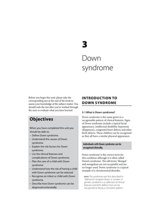 3
                                                   Down
                                                   syndrome


Before you begin this unit, please take the        INTRODUCTION TO
corresponding test at the end of the book to
assess your knowledge of the subject matter. You   DOWN SYNDROME
should redo the test after you’ve worked through
the unit, to evaluate what you have learned.
                                                   3-1 What is Down syndrome?
                                                   Down syndrome is the name given to a
 Objectives                                        recognisable pattern of clinical features. Signs
                                                   of Down syndrome include a typical facial
                                                   appearance, intellectual disability, hypotonia
 When you have completed this unit you
                                                   (floppiness), congenital heart defects and other
 should be able to:                                birth defects. These children can be recognised
 • Define Down syndrome.                           as they all have a similar physical appearance.
 • Understand the causes of Down
   syndrome.                                        Individuals with Down syndrome can be
 • Explain the risk factors for Down                recognised clinically.
   syndrome.
 • List the clinical features and                  Down syndrome is the correct term for
   complications of Down syndrome.                 this condition although it is often called
 • Plan the care of a child with Down              Down’s syndrome. The old terms ‘Mongol’
   syndrome.                                       and mongolism are not acceptable and are
                                                   no longer used. Down syndrome is a typical
 • Understand how the risk of having a child
                                                   example of a chromosomal disorder.
   with Down syndrome can be reduced.
 • Recognise an infant or child with Down            NOTE The syndrome was first described in
   syndrome.                                         1866 by Dr Langdon Down in London. A
                                                     genetic syndrome is a collection of clinical
 • Describe how Down syndrome can be
                                                     features and birth defects that can be
   diagnosed antenatally.                            recognised as being a consistent pattern.
 