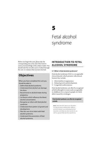 5
                                                   Fetal alcohol
                                                   syndrome


Before you begin this unit, please take the        INTRODUCTION TO FETAL
corresponding test at the end of the book to
assess your knowledge of the subject matter. You   ALCOHOL SYNDROME
should redo the test after you’ve worked through
the unit, to evaluate what you have learned.
                                                   5-1 What is fetal alcohol syndrome?
                                                   Fetal alcohol syndrome (FAS) is a recognisable
 Objectives                                        clinical disorder which presents with clinical
                                                   features that include:
 When you have completed this unit you             1. Abnormalities in appearance.
 should be able to:                                2. Delayed growth and development.
 • Define fetal alcohol syndrome.                  3. Congenital malformations.
 • Understand that alcohol can damage              Fetal alcohol syndrome can often be recognised
   the fetus.                                      at birth although it is more easily recognisable
 • Recommend no alcohol intake during              in childhood. It is a typical example of a birth
                                                   defect caused by a teratogen.
   pregnancy.
 • List factors which influence the blood
   alcohol concentration.                           Fetal alcohol syndrome can often be recognised
 • Recognise an infant with fetal alcohol           at birth.
   syndrome.
                                                     NOTE  Fetal alcohol spectrum disorders
 • Understand their pattern of growth and            include alcohol-related birth defects,
   development.                                      alcohol-related neurodevelopmental
 • Plan the care of an infant with fetal             disorders and fetal alcohol syndrome, as
                                                     well as partial fetal alcohol syndrome.
   alcohol syndrome.
 • Understand the prevention of fetal
   alcohol syndrome.
 