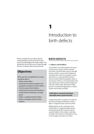 1
                                                   Introduction to
                                                   birth defects


Before you begin this unit, please take the        BIRTH DEFECTS
corresponding test at the end of the book to
assess your knowledge of the subject matter. You
should redo the test after you’ve worked through   1-1 What is a birth defect?
the unit, to evaluate what you have learned.
                                                   A birth defect is an abnormality of structure
                                                   or function in a person, which is present
 Objectives                                        from birth. The birth defect may be clinically
                                                   obvious at birth, or may only be diagnosed
                                                   sometime later in life. For example, a neural
 When you have completed this unit you             tube defect is a structural defect which is
 should be able to:                                obvious at birth while haemophilia, which is
 • Define a birth defect.                          also present at birth, is a functional defect that
                                                   may only become obvious and be diagnosed
 • Understand the birth prevalence and
                                                   when the child is older. Birth defects often
   population prevalence of birth defects.         present as an abnormal appearance or failure
 • List the causes of birth defects.               to grow and develop normally.
 • Understand chromosomal inheritance.
 • Understand the inheritance of single             A birth defect is a structural or functional
   genes.                                           abnormality which is present from birth.
 • Define a multifactorial birth defect.
 • Define a teratogen and know their               Congenital disorder is another term that has
   dangers.                                        the same meaning and definition as birth
                                                   defect. Congenital means ‘present at birth’.
                                                   Malformations are the commonest form
                                                   of birth defect. Congenital malformations
                                                   develop during the first trimester and are
                                                   caused by failure of the embryo to develop
                                                   normally. This results in a birth defect of one
                                                   or more organs (e.g. heart, eye, brain).
 