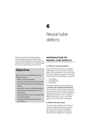 6
                                                   Neural tube
                                                   defects


Before you begin this unit, please take the        INTRODUCTION TO
corresponding test at the end of the book to
assess your knowledge of the subject matter. You   NEURAL TUBE DEFECTS
should redo the test after you’ve worked through
the unit, to evaluate what you have learned.
                                                   6-1 What are neural tube defects?
                                                   Neural tube defects (NTDs) are congenital
 Objectives                                        malformations of the neural tube, caused by
                                                   failure of the neural tube to close at the end of
                                                   the fourth week after conception. Neural tube
 When you have completed this unit you
                                                   defects include the following three conditions:
 should be able to:
 • Define a neural tube defect.                    1. Anencephaly.
                                                   2. Encephalocoele.
 • List the three types of neural tube defect.
                                                   3. Spina bifida.
 • Give the birth prevalence of neural tube
   defects.                                        Neural tube defects are typical examples of
                                                   a multifactorial congenital malformation.
 • Explain the causes of neural tube defects.
                                                   These birth defects result from an interaction
 • Describe the clinical features of neural        between genetic factors (usually a number of
   tube defects.                                   inherited genes) and an environmental factor
 • Understand how to care for children with        (probably viral, dietary, toxic or radiation).
   neural tube defects.                            Multifactorial defects, such as neural tube
 • Understand the prevention of neural             defects, occur in both males and females.
   tube defects.
                                                   6-2 What is the neural tube?
                                                   At 22 days after conception, the embryo is
                                                   a flat, pear-shaped plate made up of three
                                                   layers of cells. By a process of folding in
                                                   the midline, the top layer of cells forms a
                                                   tube within the middle layer of the plate.
 