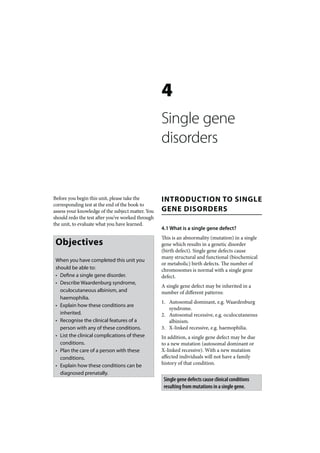 4
                                                   Single gene
                                                   disorders


Before you begin this unit, please take the        INTRODUCTION TO SINGLE
corresponding test at the end of the book to
assess your knowledge of the subject matter. You   GENE DISORDERS
should redo the test after you’ve worked through
the unit, to evaluate what you have learned.
                                                   4.1 What is a single gene defect?
                                                   This is an abnormality (mutation) in a single
 Objectives                                        gene which results in a genetic disorder
                                                   (birth defect). Single gene defects cause
                                                   many structural and functional (biochemical
 When you have completed this unit you
                                                   or metabolic) birth defects. The number of
 should be able to:                                chromosomes is normal with a single gene
 • Define a single gene disorder.                  defect.
 • Describe Waardenburg syndrome,
                                                   A single gene defect may be inherited in a
   oculocutaneous albinism, and                    number of different patterns:
   haemophilia.
                                                   1. Autosomal dominant, e.g. Waardenburg
 • Explain how these conditions are
                                                      syndrome.
   inherited.                                      2. Autosomal recessive, e.g. oculocutaneous
 • Recognise the clinical features of a               albinism.
   person with any of these conditions.            3. X-linked recessive, e.g. haemophilia.
 • List the clinical complications of these        In addition, a single gene defect may be due
   conditions.                                     to a new mutation (autosomal dominant or
 • Plan the care of a person with these            X-linked recessive). With a new mutation
   conditions.                                     affected individuals will not have a family
 • Explain how these conditions can be             history of that condition.
   diagnosed prenatally.
                                                    Single gene defects cause clinical conditions
                                                    resulting from mutations in a single gene.
 