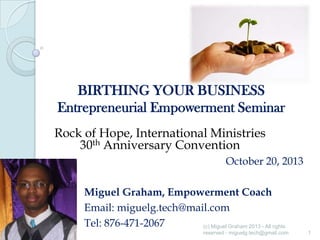 BIRTHING YOUR BUSINESS
Entrepreneurial Empowerment Seminar
Rock of Hope, International Ministries
30th Anniversary Convention
October 20, 2013

Miguel Graham, Empowerment Coach
Email: miguelg.tech@mail.com
Tel: 876-471-2067
(c) Miguel Graham 2013 - All rights
reserved - miguelg.tech@gmail.com

1

 