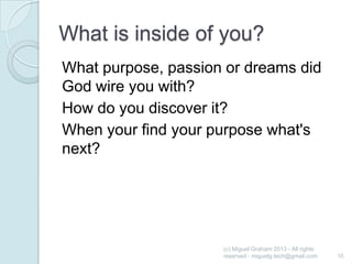 What is inside of you?
What purpose, passion or dreams did
God wire you with?
How do you discover it?
When your find your purpose what's
next?

(c) Miguel Graham 2013 - All rights
reserved - miguelg.tech@gmail.com

10

 