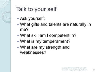 Talk to your self
Ask yourself:
 What gifts and talents are naturally in
me?
 What skill am I competent in?
 What is my temperament?
 What are my strength and
weaknesses?


(c) Miguel Graham 2013 - All rights
reserved - miguelg.tech@gmail.com

11

 