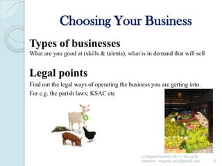 Choosing Your Business
Types of businesses
What are you good at (skills & talents), what is in demand that will sell

Legal points
Find out the legal ways of operating the business you are getting into.
For e.g. the parish laws; KSAC etc

(c) Miguel Graham 2013 - All rights
reserved - miguelg.tech@gmail.com

17

 