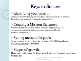 Keys to Success
Identifying your mission
“A mission describes the organization's basic function in society, in terms of
the products and services it produces for its customers”.

Creating a Mission Statement
A mission statement is a short written statement for the purpose of a
company or organization .Ideally, a mission statement guides the
actions of the organization

Setting measurable goals
(being realistic in projections for e.g. buying $50,000 goods and
projecting sales for $1,000,000)

Stages of growth.
Have plans put in place for future growth such as; financial, employees,
products etc
(c) Miguel Graham 2013 - All rights reserved miguelg.tech@gmail.com

18

 