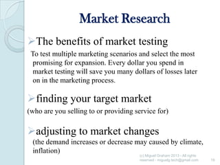 Market Research
The benefits of market testing
To test multiple marketing scenarios and select the most
promising for expansion. Every dollar you spend in
market testing will save you many dollars of losses later
on in the marketing process.

finding your target market
(who are you selling to or providing service for)

adjusting to market changes
(the demand increases or decrease may caused by climate,
inflation)
(c) Miguel Graham 2013 - All rights
reserved - miguelg.tech@gmail.com

19

 